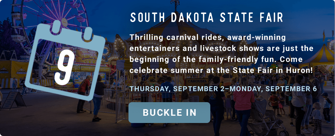 South Dakota State Fair - Thrilling carnival rides, award-winning entertainers and livestock shows are just the beginning of the family-friendly fun. Come celebrate summer at the State Fair in Huron! - Thursday, September 2–Monday, September 6. Buckle in!